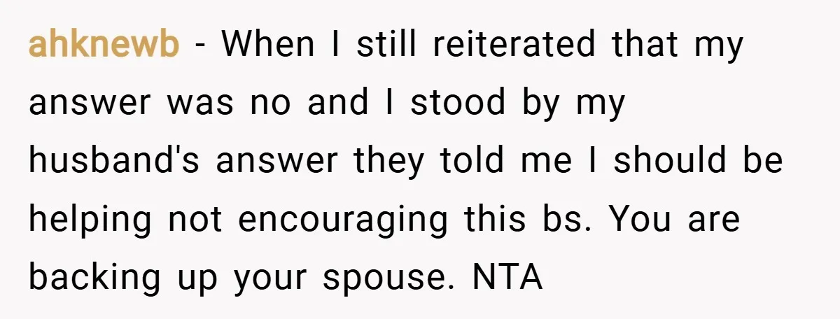ahknewb − When I still reiterated that my answer was no and I stood by my husband's answer they told me I should be helping not encouraging this bs. You...