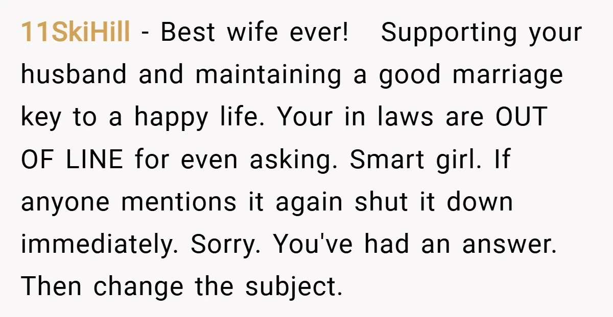 11SkiHill − Best wife ever! Supporting your husband and maintaining a good marriage key to a happy life. Your in laws are OUT OF LINE for even asking. Smart girl....