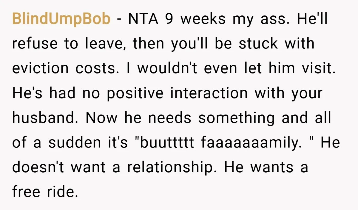 BlindUmpBob − NTA 9 weeks my ass. He'll refuse to leave, then you'll be stuck with eviction costs. I wouldn't even let him visit. He's had no positive interaction with...