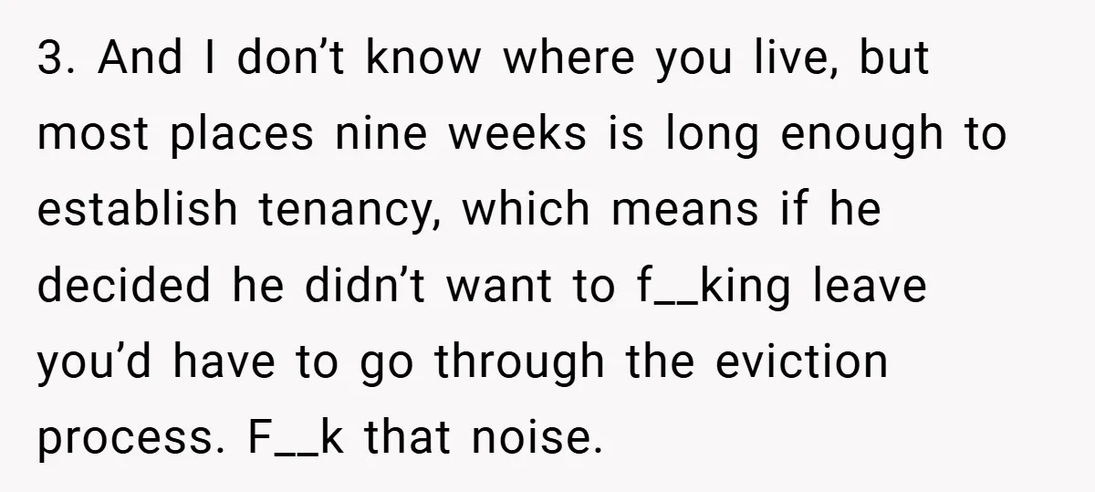 3. And I don’t know where you live, but most places nine weeks is long enough to establish tenancy, which means if he decided he didn’t want to f__king leave...