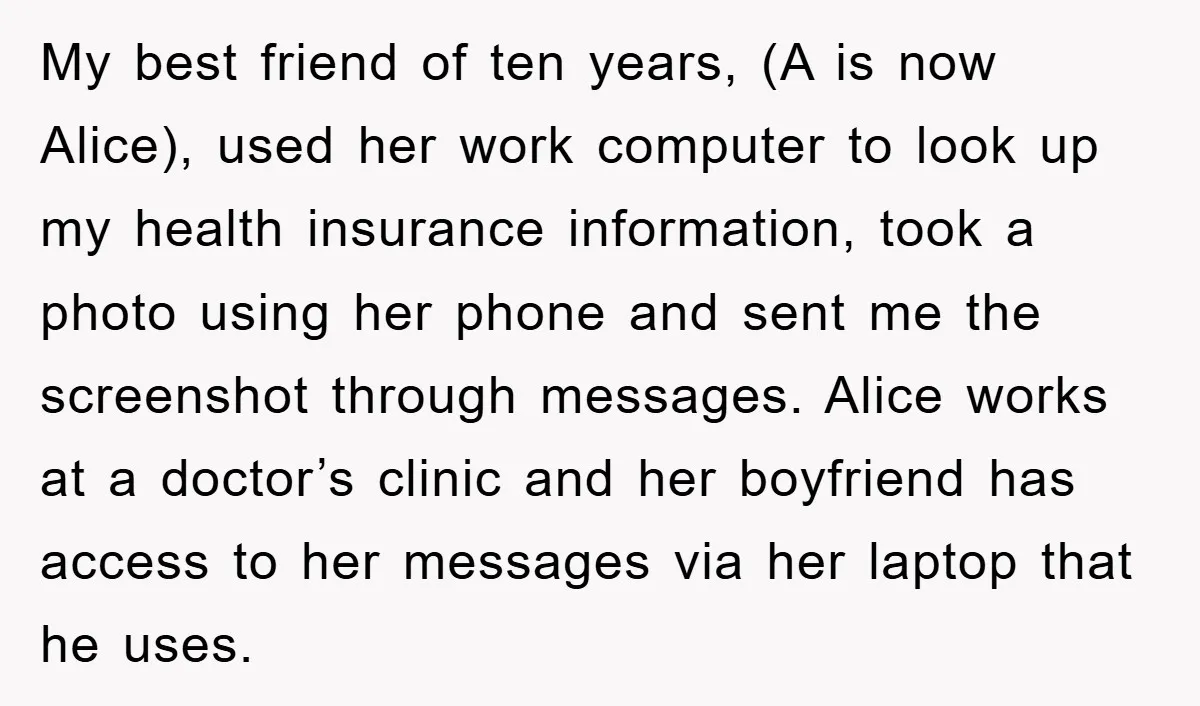 My best friend of ten years, (A is now Alice), used her work computer to look up my health insurance information, took a photo using her phone and sent me...