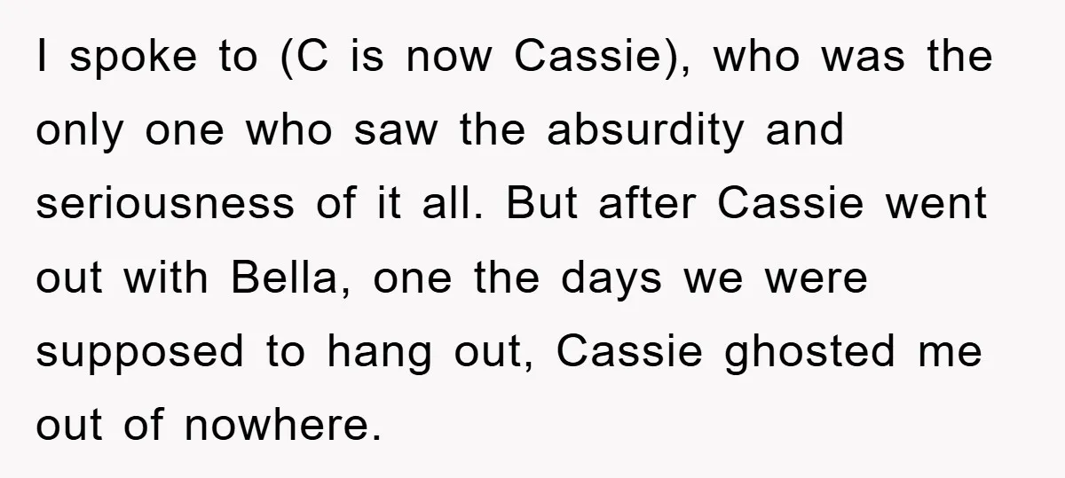 I spoke to (C is now Cassie), who was the only one who saw the absurdity and seriousness of it all. But after Cassie went out with Bella, one the...