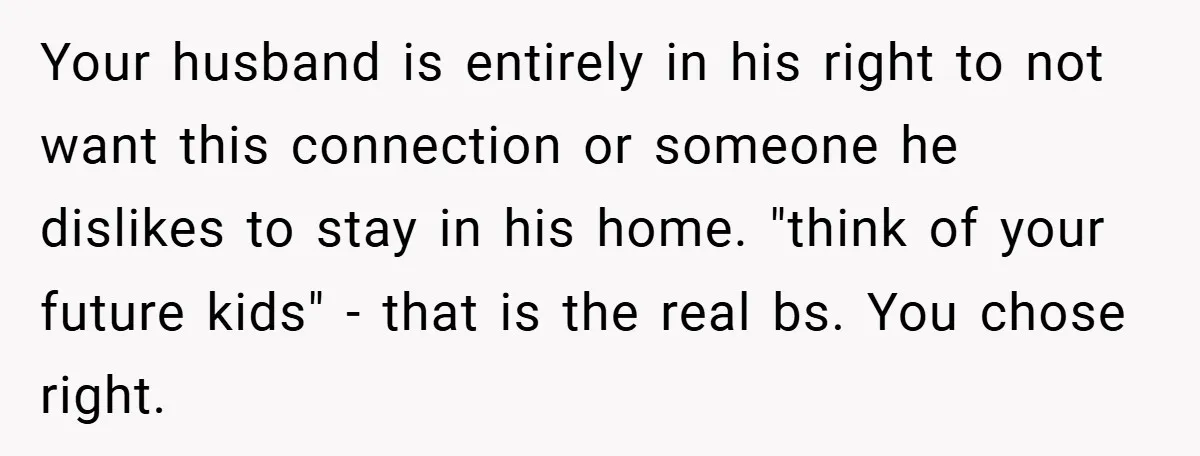 Your husband is entirely in his right to not want this connection or someone he dislikes to stay in his home. "think of your future kids" - that is the...