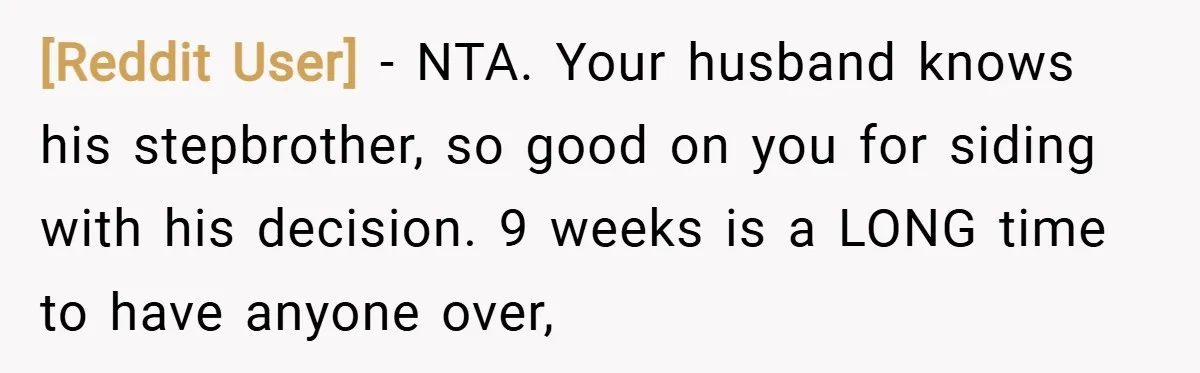 [Reddit User] − NTA. Your husband knows his stepbrother, so good on you for siding with his decision. 9 weeks is a LONG time to have anyone over,