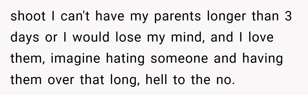 shoot I can't have my parents longer than 3 days or I would lose my mind, and I love them, imagine hating someone and having them over that long, hell...