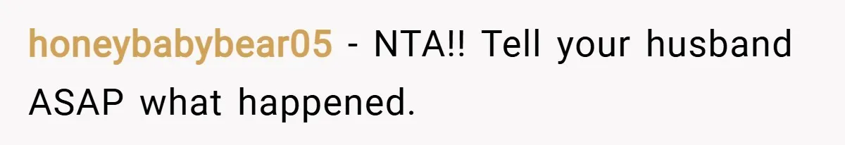 honeybabybear05 − NTA!! Tell your husband ASAP what happened.