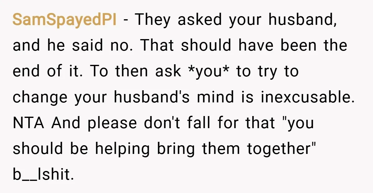 SamSpayedPI − They asked your husband, and he said no. That should have been the end of it. To then ask *you* to try to change your husband's mind is...