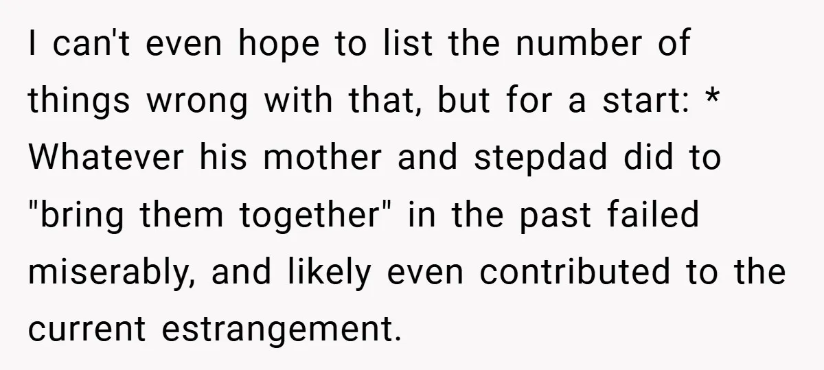 I can't even hope to list the number of things wrong with that, but for a start: * Whatever his mother and stepdad did to "bring them together" in the...