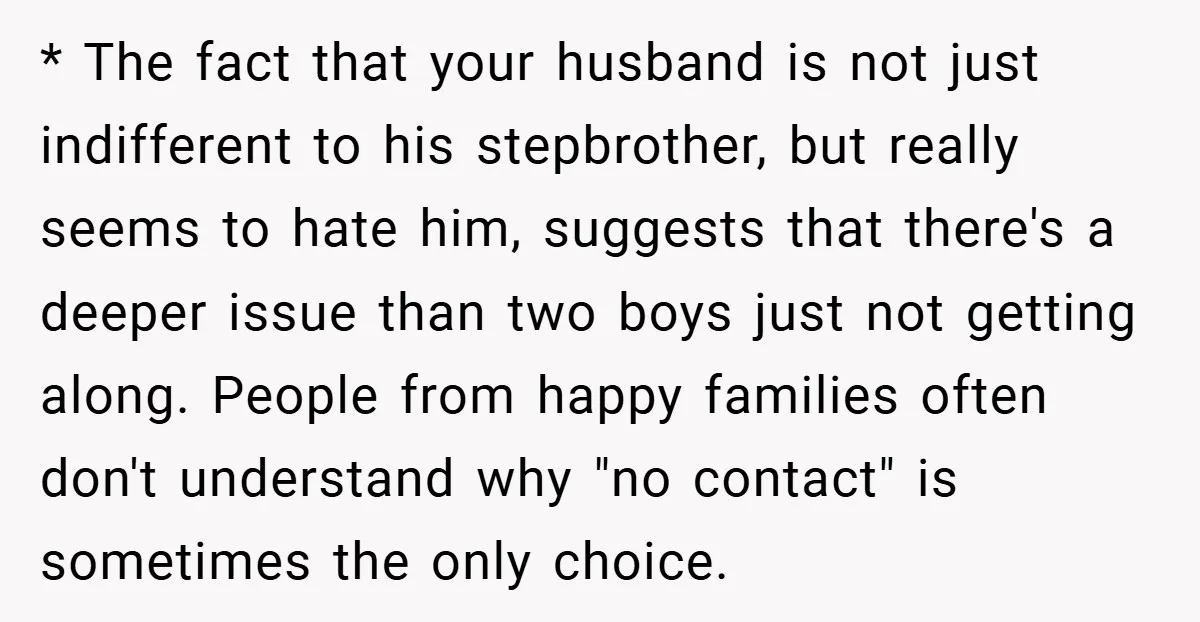 * The fact that your husband is not just indifferent to his stepbrother, but really seems to hate him, suggests that there's a deeper issue than two boys just not...