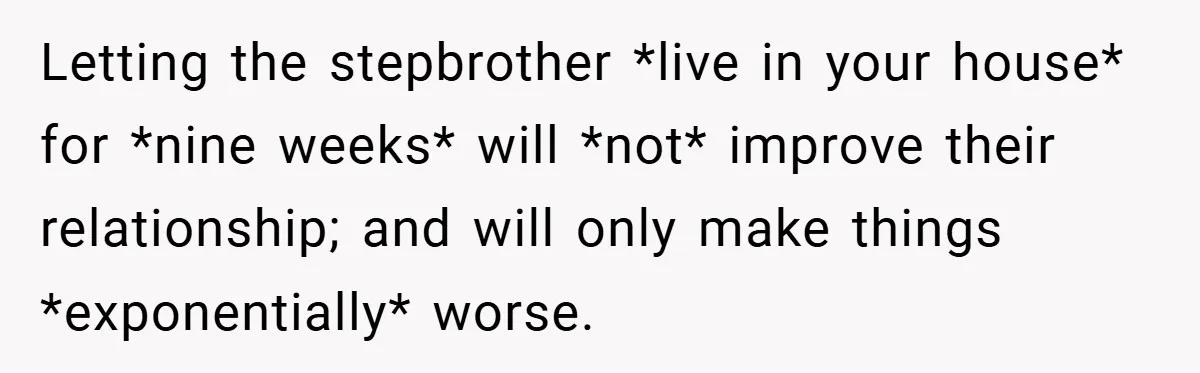 Letting the stepbrother *live in your house* for *nine weeks* will *not* improve their relationship; and will only make things *exponentially* worse.