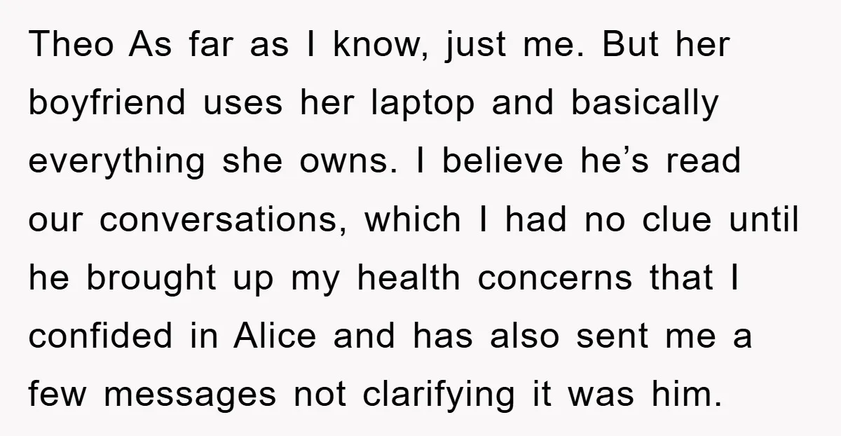 Theo As far as I know, just me. But her boyfriend uses her laptop and basically everything she owns. I believe he’s read our conversations, which I had no clue...