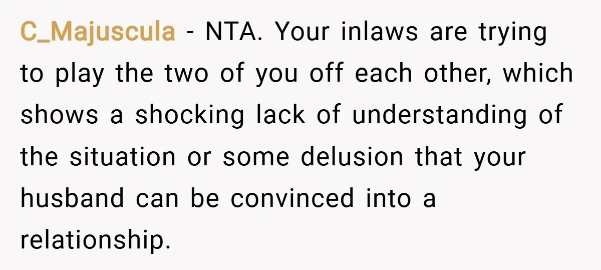 C_Majuscula − NTA. Your inlaws are trying to play the two of you off each other, which shows a shocking lack of understanding of the situation or some delusion that...