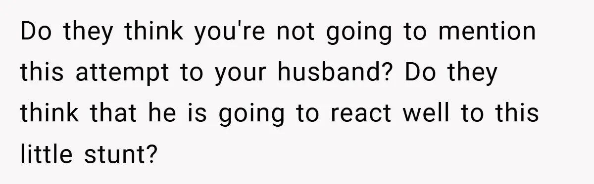 Do they think you're not going to mention this attempt to your husband? Do they think that he is going to react well to this little stunt?