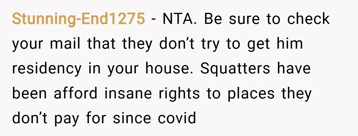 Stunning-End1275 − NTA. Be sure to check your mail that they don’t try to get him residency in your house. Squatters have been afford insane rights to places they don’t...