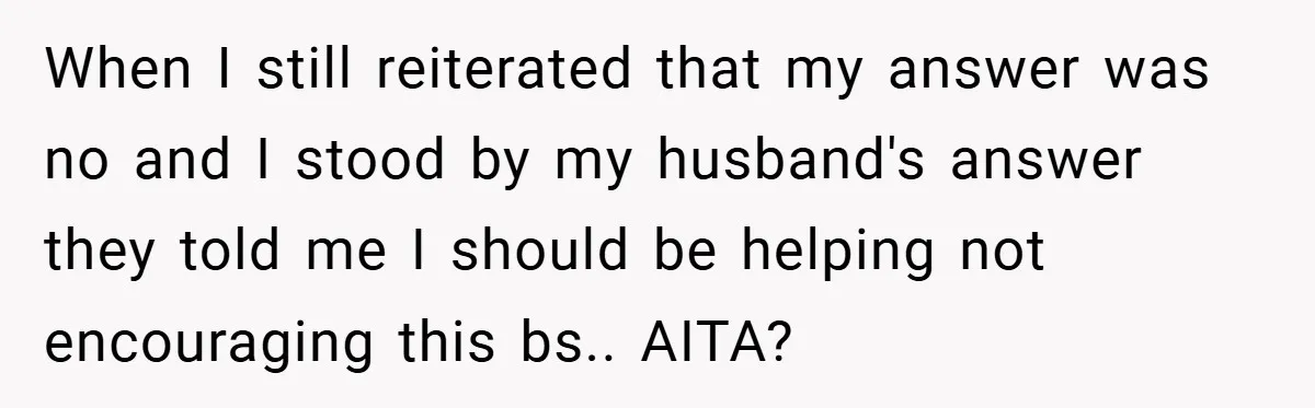 When I still reiterated that my answer was no and I stood by my husband's answer they told me I should be helping not encouraging this bs.. AITA?