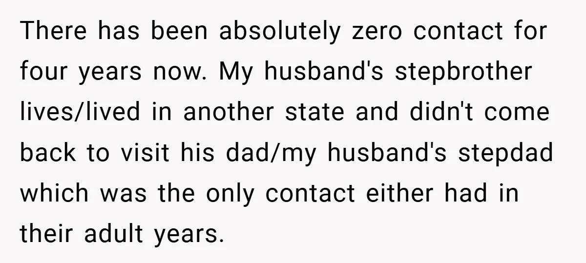 There has been absolutely zero contact for four years now. My husband's stepbrother lives/lived in another state and didn't come back to visit his dad/my husband's stepdad which was the...