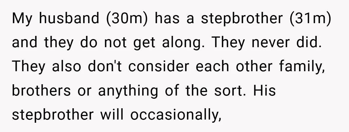 My husband (30m) has a stepbrother (31m) and they do not get along. They never did. They also don't consider each other family, brothers or anything of the sort. His...