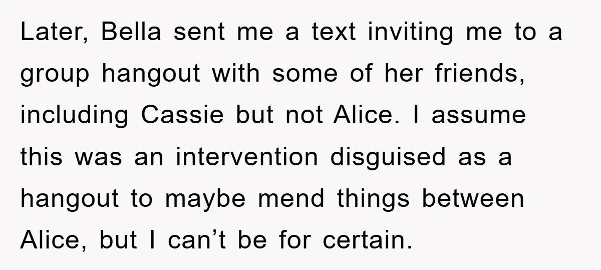 Later, Bella sent me a text inviting me to a group hangout with some of her friends, including Cassie but not Alice. I assume this was an intervention disguised as...