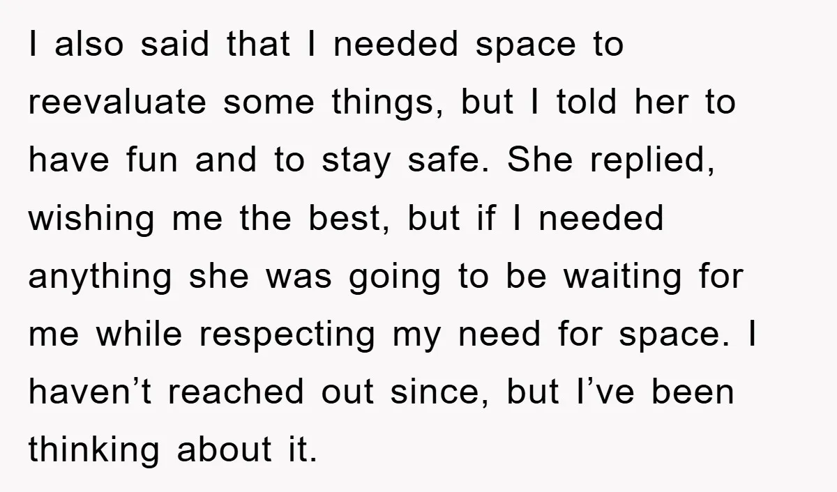 I also said that I needed space to reevaluate some things, but I told her to have fun and to stay safe. She replied, wishing me the best, but if...