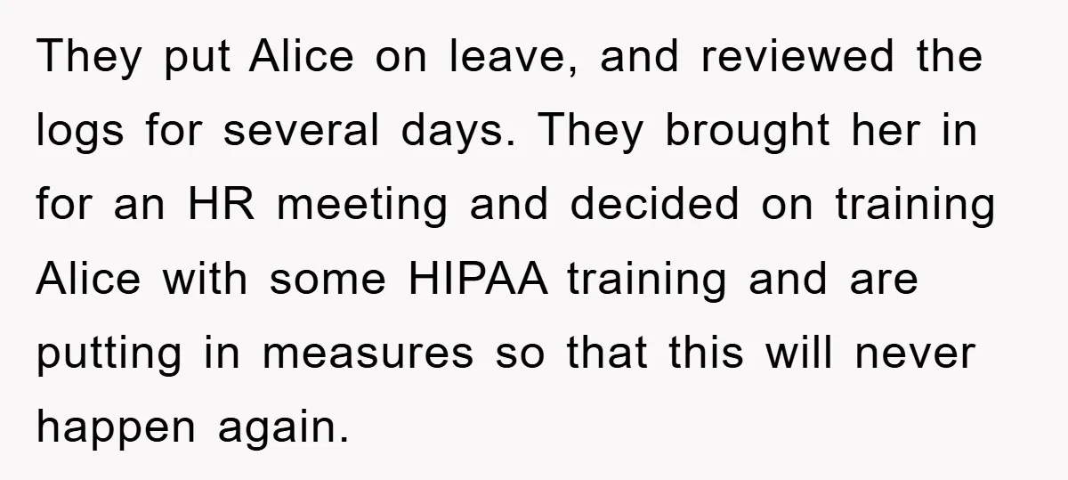 They put Alice on leave, and reviewed the logs for several days. They brought her in for an HR meeting and decided on training Alice with some HIPAA training and...