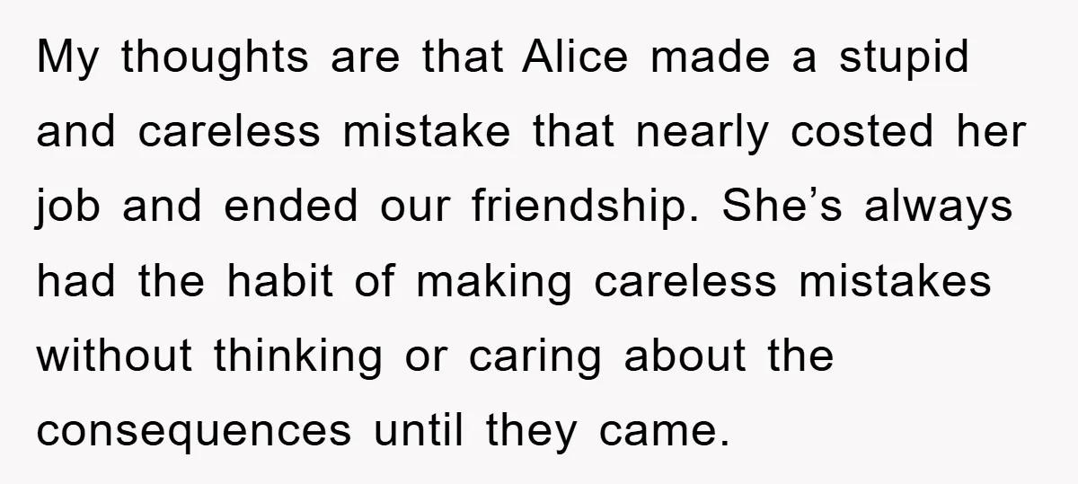 My thoughts are that Alice made a stupid and careless mistake that nearly costed her job and ended our friendship. She’s always had the habit of making careless mistakes without...