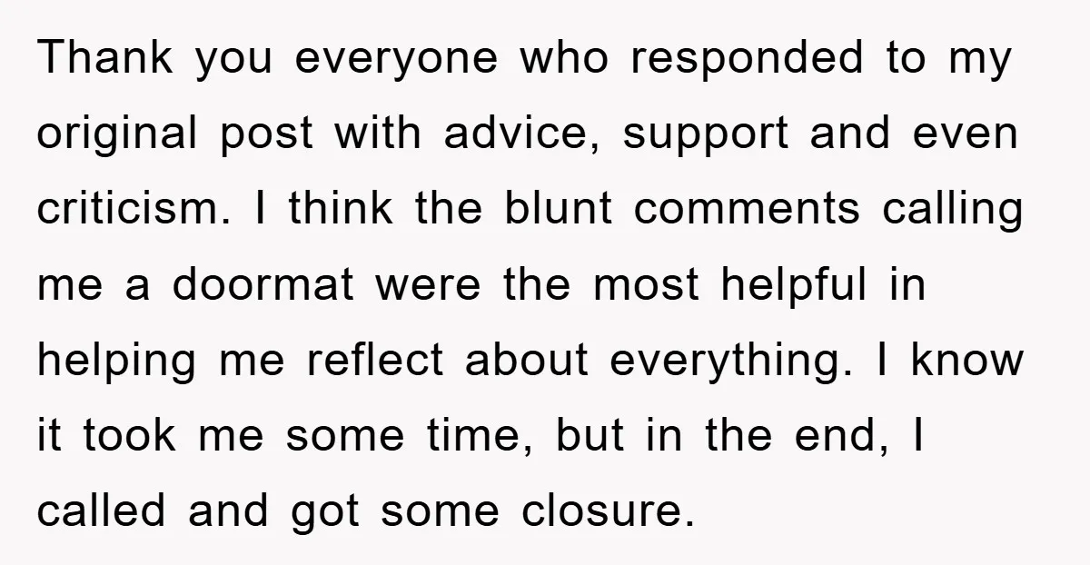 Thank you everyone who responded to my original post with advice, support and even criticism. I think the blunt comments calling me a doormat were the most helpful in helping...