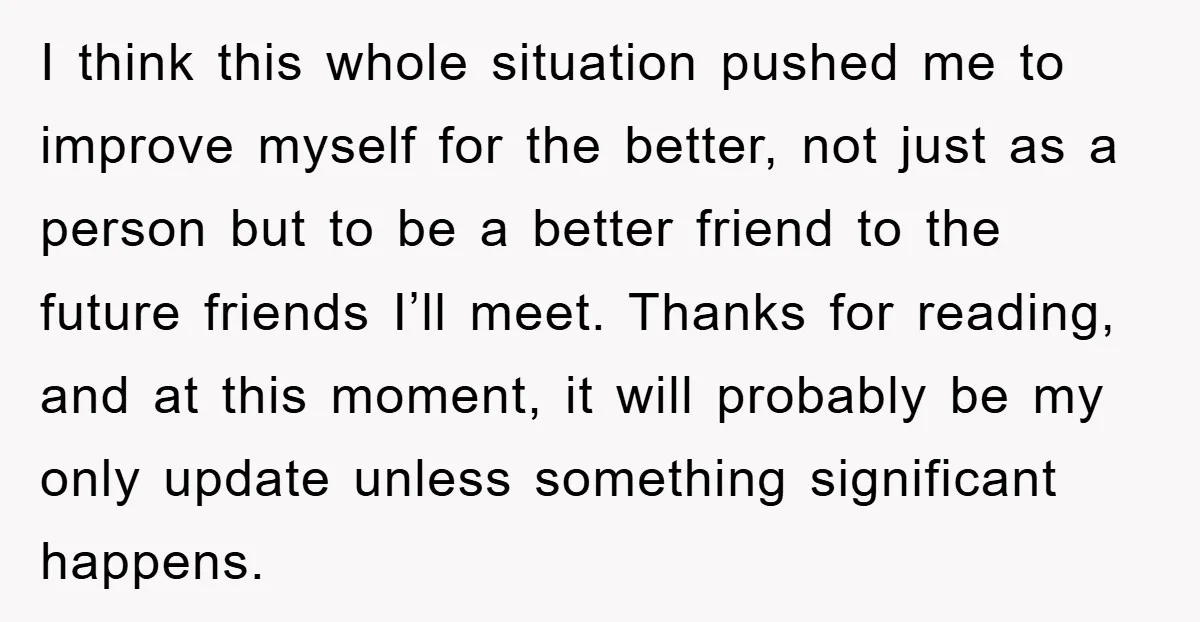 I think this whole situation pushed me to improve myself for the better, not just as a person but to be a better friend to the future friends I’ll meet....