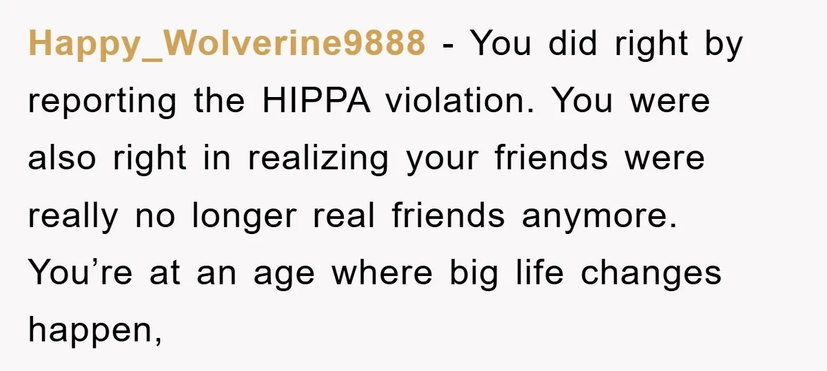 Happy_Wolverine9888 − You did right by reporting the HIPPA violation. You were also right in realizing your friends were really no longer real friends anymore. You’re at an age where...