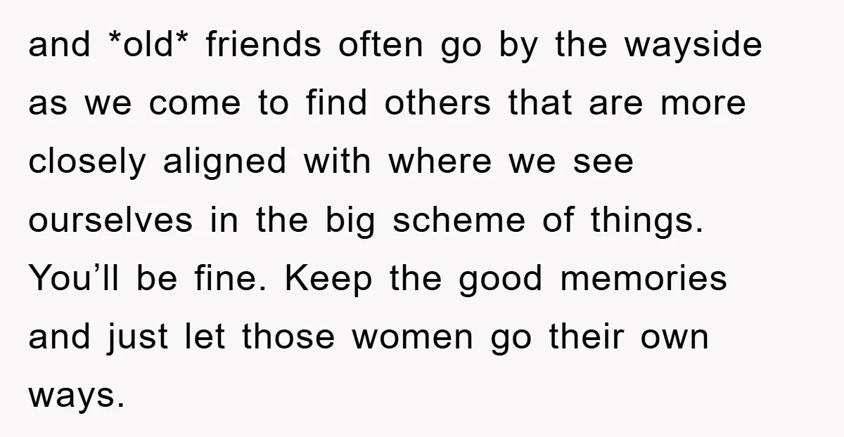 and *old* friends often go by the wayside as we come to find others that are more closely aligned with where we see ourselves in the big scheme of things....