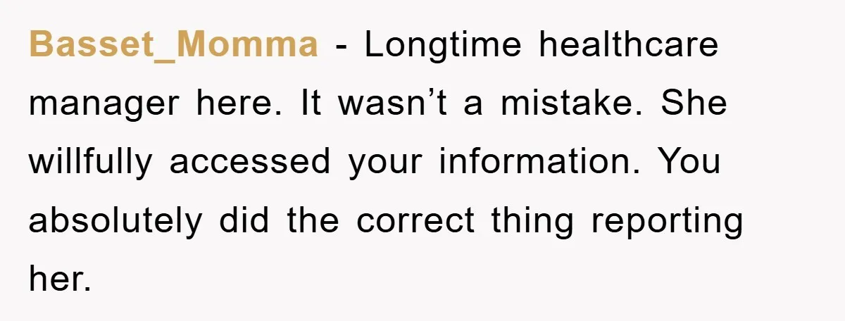 Basset_Momma − Longtime healthcare manager here. It wasn’t a mistake. She willfully accessed your information. You absolutely did the correct thing reporting her.