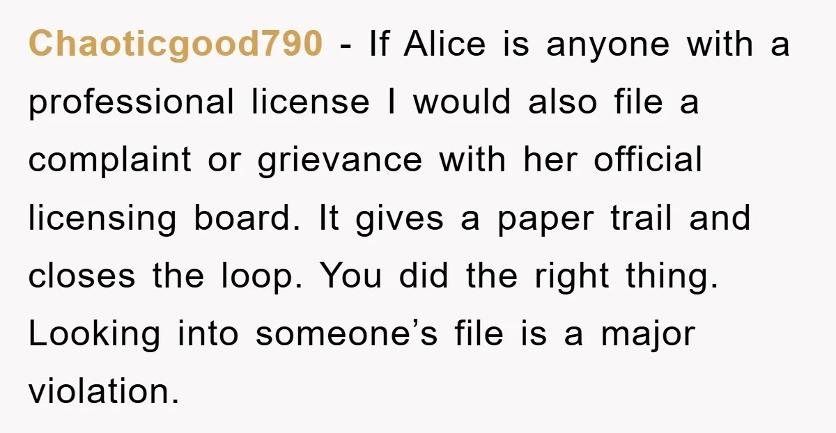 Chaoticgood790 − If Alice is anyone with a professional license I would also file a complaint or grievance with her official licensing board. It gives a paper trail and closes...