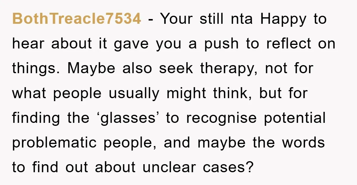 BothTreacle7534 − Your still nta Happy to hear about it gave you a push to reflect on things. Maybe also seek therapy, not for what people usually might think, but...