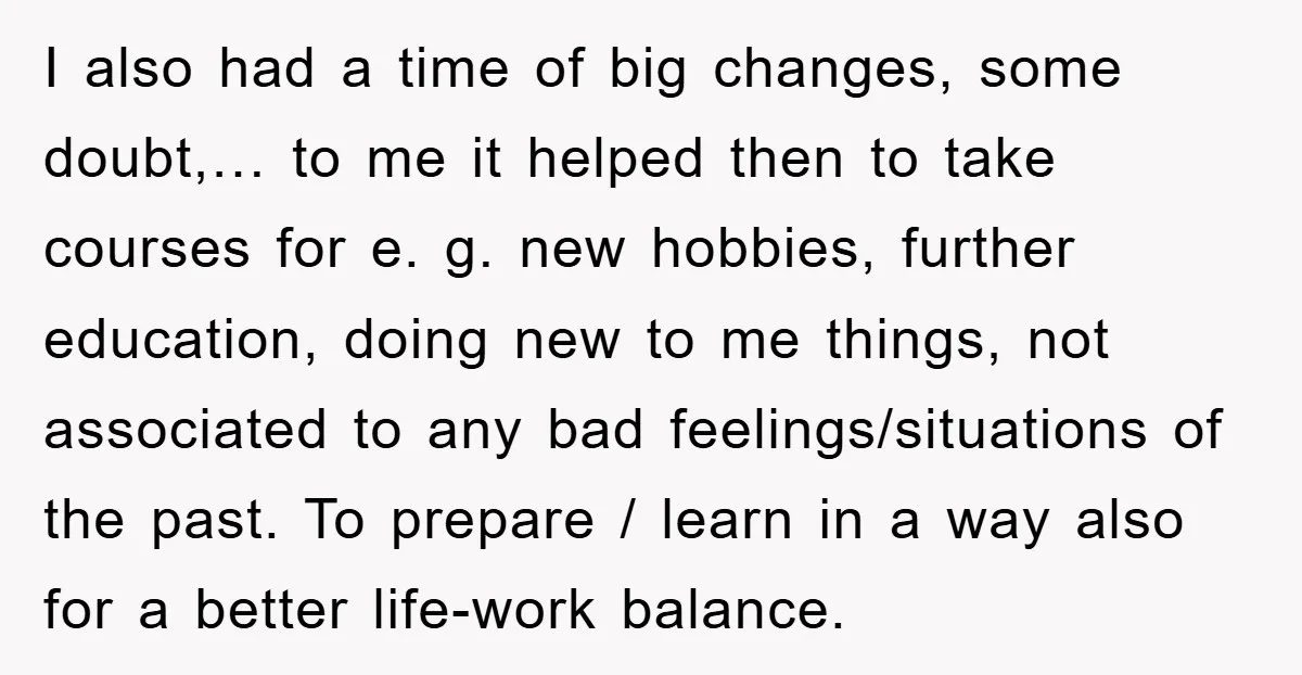 I also had a time of big changes, some doubt,… to me it helped then to take courses for e. g. new hobbies, further education, doing new to me things,...
