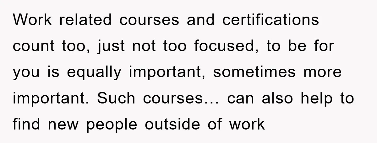 Work related courses and certifications count too, just not too focused, to be for you is equally important, sometimes more important. Such courses… can also help to find new people...