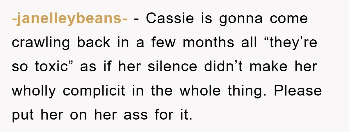 -janelleybeans- − Cassie is gonna come crawling back in a few months all “they’re so toxic” as if her silence didn’t make her wholly complicit in the whole thing. Please...