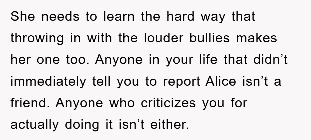 She needs to learn the hard way that throwing in with the louder bullies makes her one too. Anyone in your life that didn’t immediately tell you to report Alice...