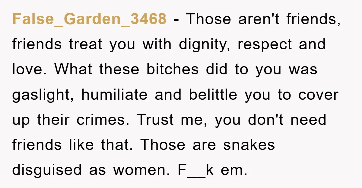 False_Garden_3468 − Those aren't friends, friends treat you with dignity, respect and love. What these bitches did to you was gaslight, humiliate and belittle you to cover up their crimes....
