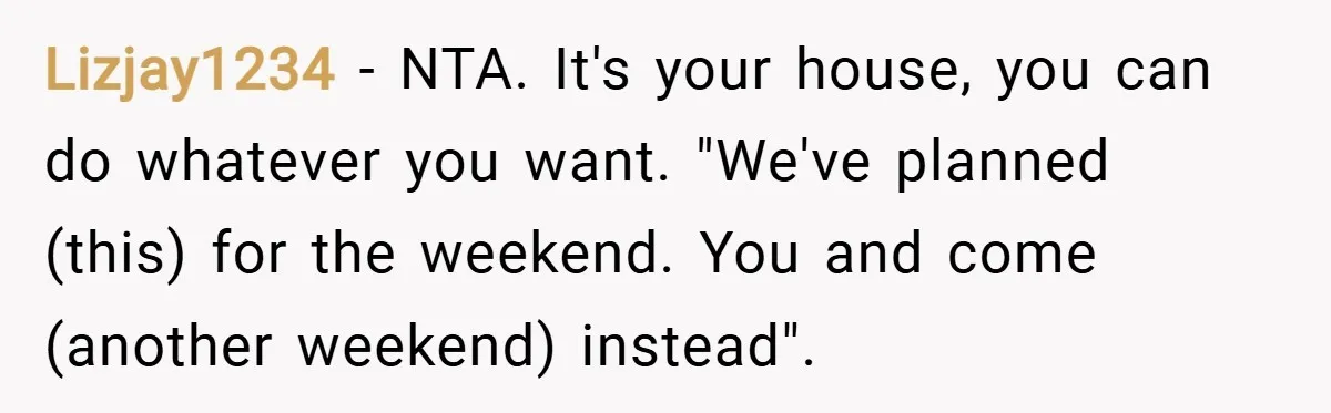 Lizjay1234 − NTA. It's your house, you can do whatever you want. "We've planned (this) for the weekend. You and come (another weekend) instead".