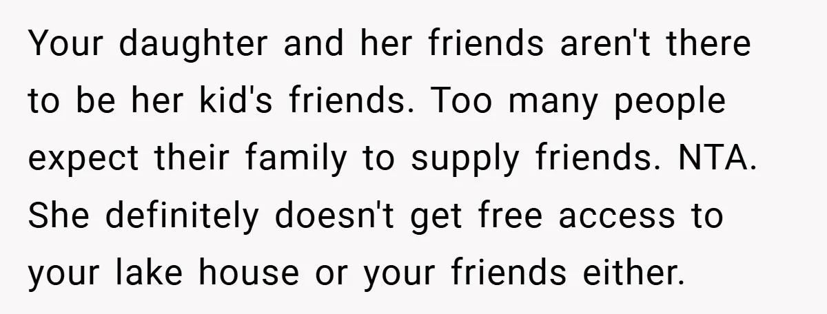 Your daughter and her friends aren't there to be her kid's friends. Too many people expect their family to supply friends. NTA. She definitely doesn't get free access to your...