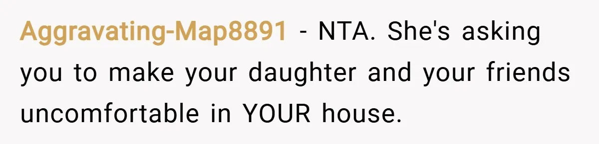 Aggravating-Map8891 − NTA. She's asking you to make your daughter and your friends uncomfortable in YOUR house.