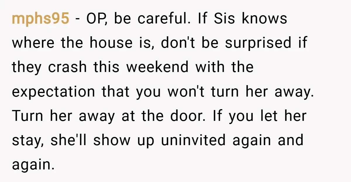 mphs95 − OP, be careful. If Sis knows where the house is, don't be surprised if they crash this weekend with the expectation that you won't turn her away. Turn...