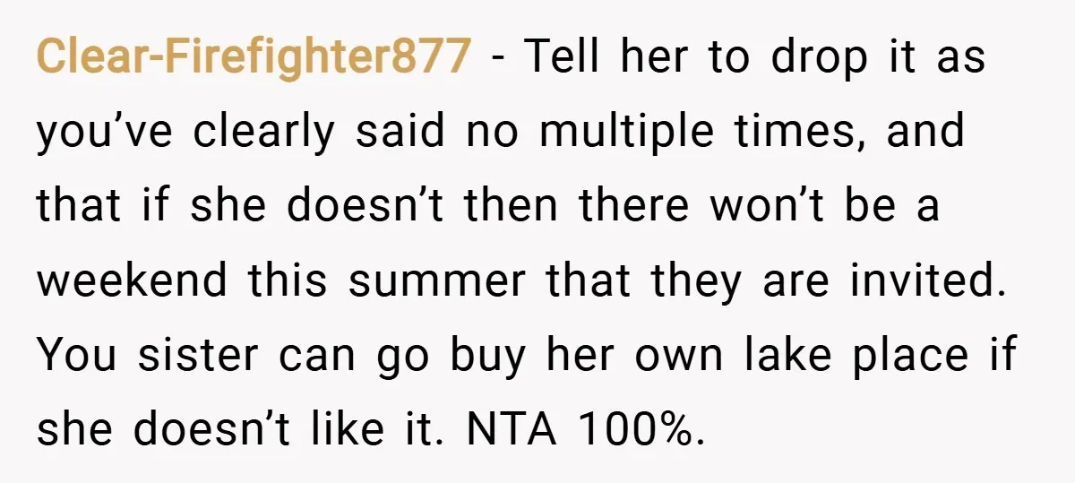 Clear-Firefighter877 − Tell her to drop it as you’ve clearly said no multiple times, and that if she doesn’t then there won’t be a weekend this summer that they are...