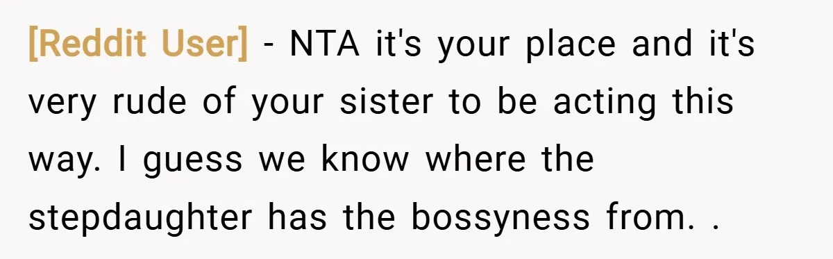 [Reddit User] − NTA it's your place and it's very rude of your sister to be acting this way. I guess we know where the stepdaughter has the bossyness from....
