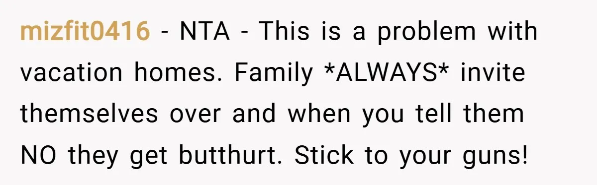 mizfit0416 − NTA - This is a problem with vacation homes. Family *ALWAYS* invite themselves over and when you tell them NO they get butthurt. Stick to your guns!