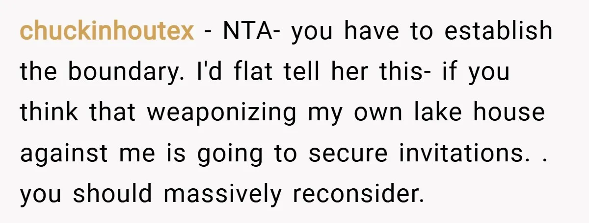chuckinhoutex − NTA- you have to establish the boundary. I'd flat tell her this- if you think that weaponizing my own lake house against me is going to secure invitations....