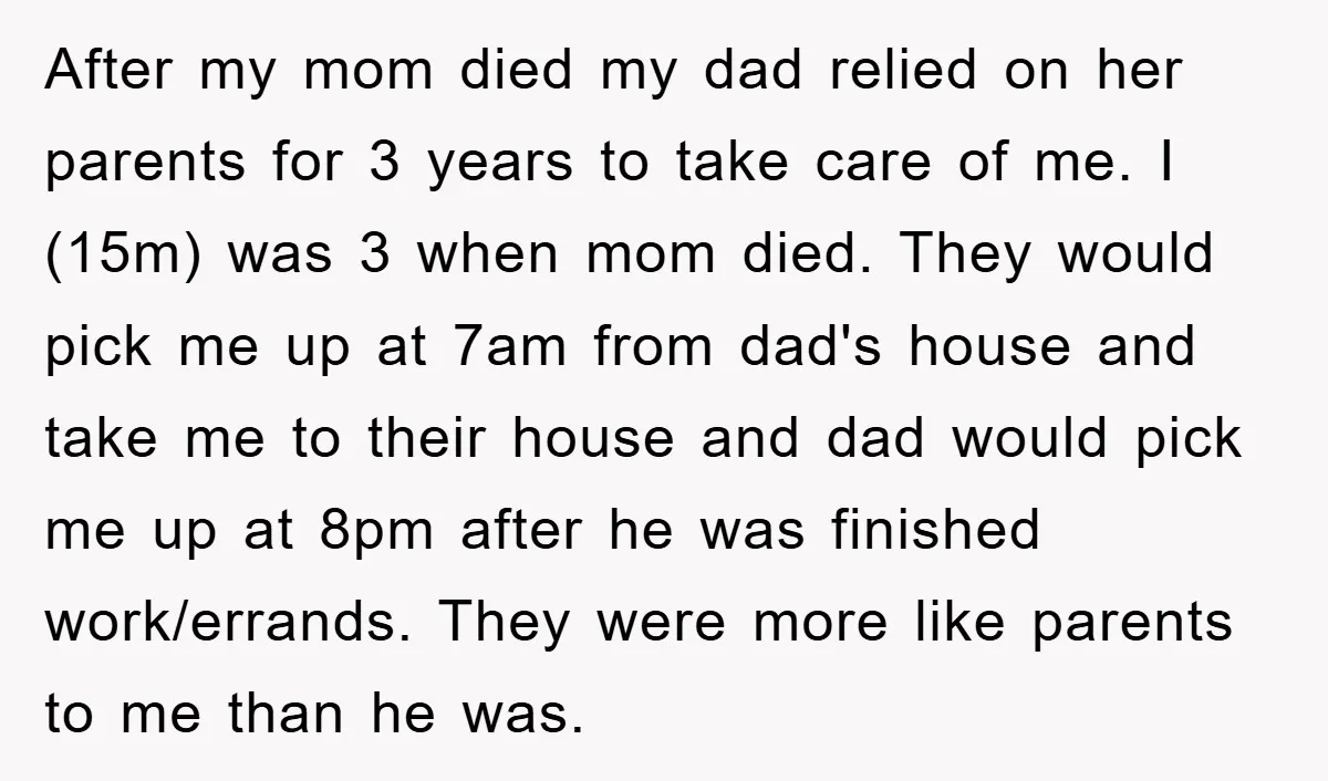 After my mom died my dad relied on her parents for 3 years to take care of me. I (15m) was 3 when mom died. They would pick me up...
