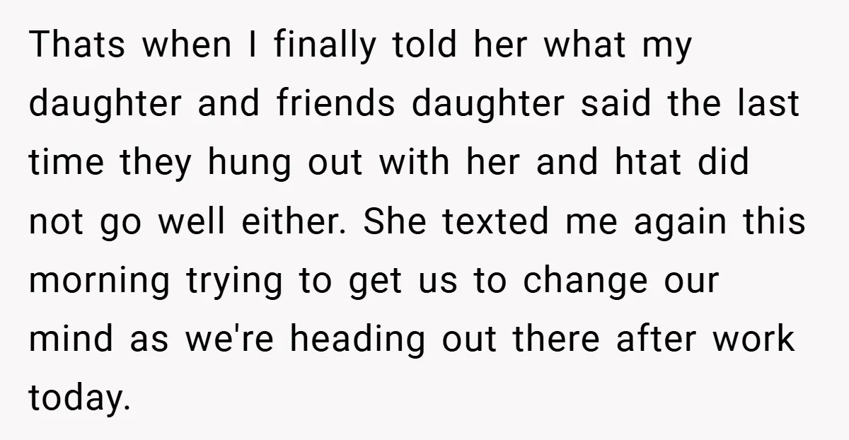 Thats when I finally told her what my daughter and friends daughter said the last time they hung out with her and htat did not go well either. She texted...