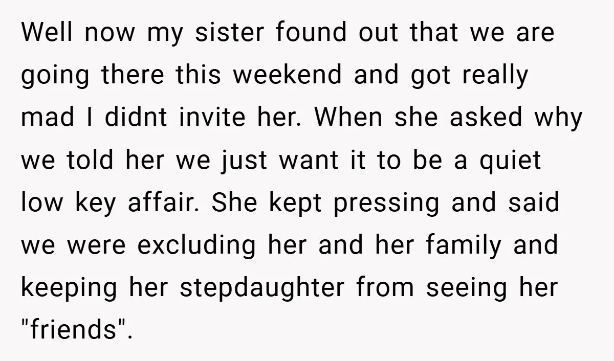 Well now my sister found out that we are going there this weekend and got really mad I didnt invite her. When she asked why we told her we just...