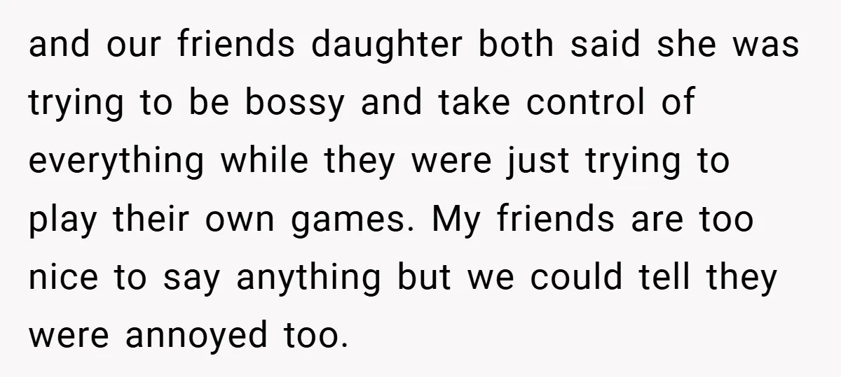 and our friends daughter both said she was trying to be bossy and take control of everything while they were just trying to play their own games. My friends are...