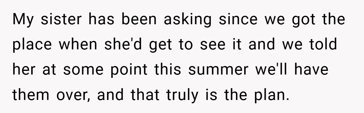 My sister has been asking since we got the place when she'd get to see it and we told her at some point this summer we'll have them over, and...
